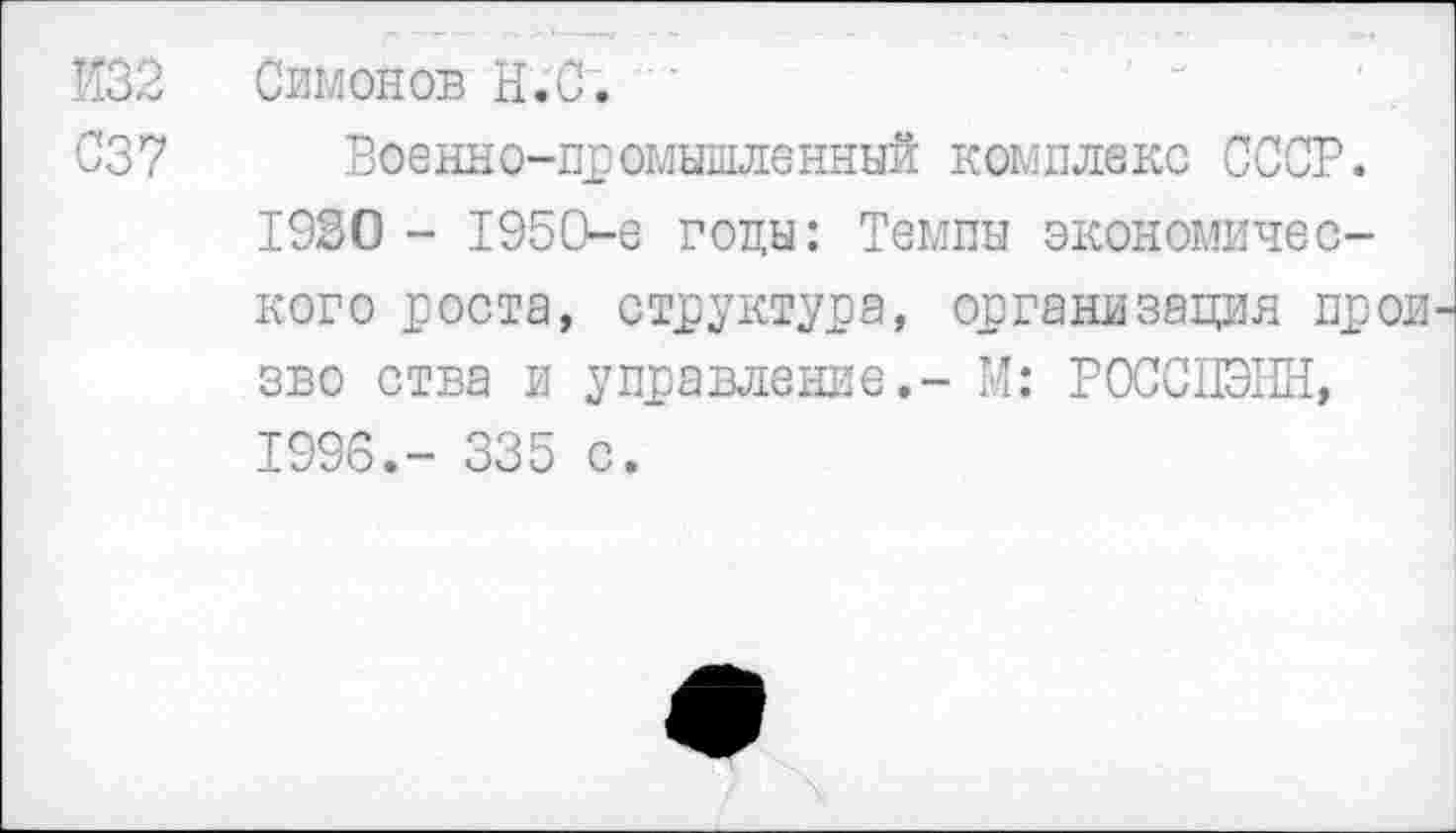 ﻿И32 Симонов Н.С.
С37 Военно-промышленный комплекс СССР. 1930 - 1950-е годы: Темпы экономического роста, структура, организация прои зво ства и управление.- М: РОССПЭНН, 1996.- 335 с.